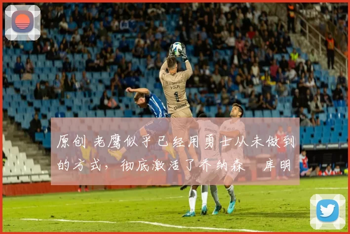 原创 老鹰似乎已经用勇士从未做到的方式,彻底激活了乔纳森・库明加