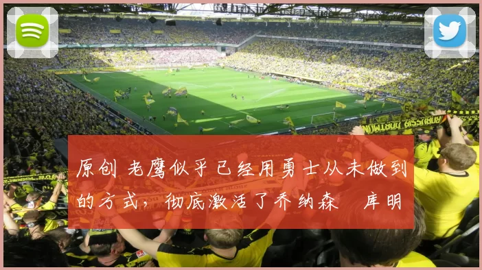 原创 老鹰似乎已经用勇士从未做到的方式，彻底激活了乔纳森・库明加