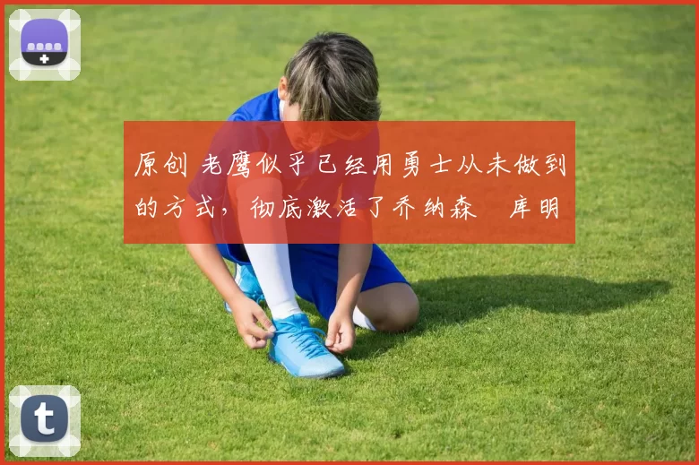 原创 老鹰似乎已经用勇士从未做到的方式，彻底激活了乔纳森・库明加