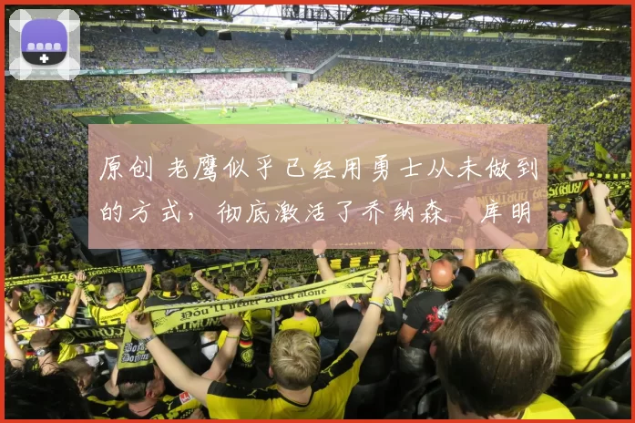 原创 老鹰似乎已经用勇士从未做到的方式，彻底激活了乔纳森・库明加