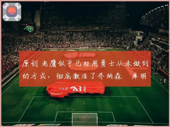 原创 老鹰似乎已经用勇士从未做到的方式，彻底激活了乔纳森・库明加