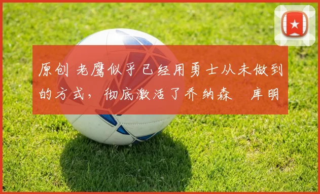 原创 老鹰似乎已经用勇士从未做到的方式,彻底激活了乔纳森・库明加