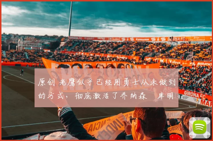 原创 老鹰似乎已经用勇士从未做到的方式，彻底激活了乔纳森・库明加