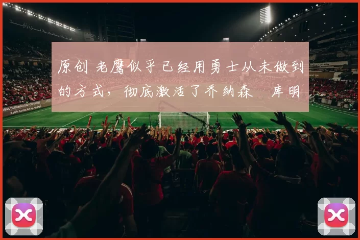 原创 老鹰似乎已经用勇士从未做到的方式，彻底激活了乔纳森・库明加