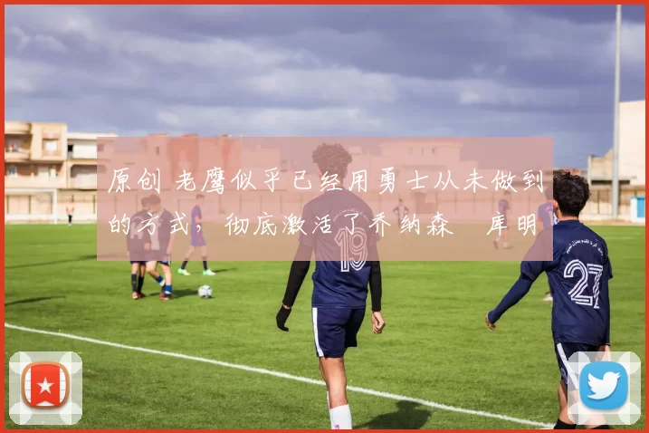 原创 老鹰似乎已经用勇士从未做到的方式，彻底激活了乔纳森・库明加