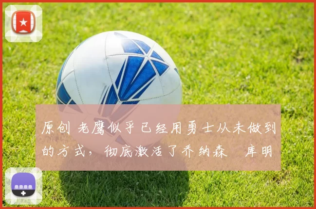 原创 老鹰似乎已经用勇士从未做到的方式，彻底激活了乔纳森・库明加