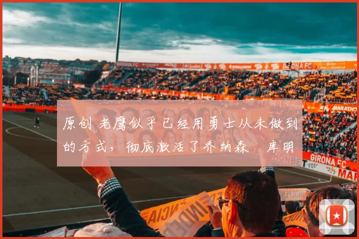 原创 老鹰似乎已经用勇士从未做到的方式,彻底激活了乔纳森・库明加