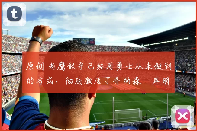 原创 老鹰似乎已经用勇士从未做到的方式，彻底激活了乔纳森・库明加