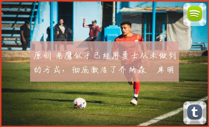 原创 老鹰似乎已经用勇士从未做到的方式，彻底激活了乔纳森・库明加