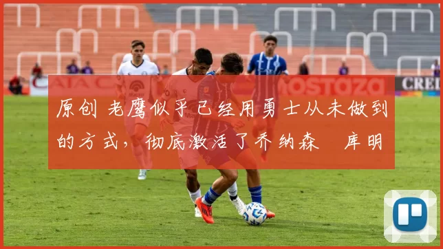 原创 老鹰似乎已经用勇士从未做到的方式,彻底激活了乔纳森・库明加