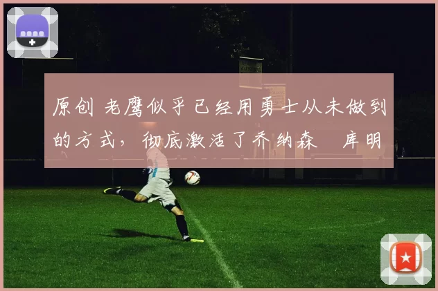 原创 老鹰似乎已经用勇士从未做到的方式，彻底激活了乔纳森・库明加