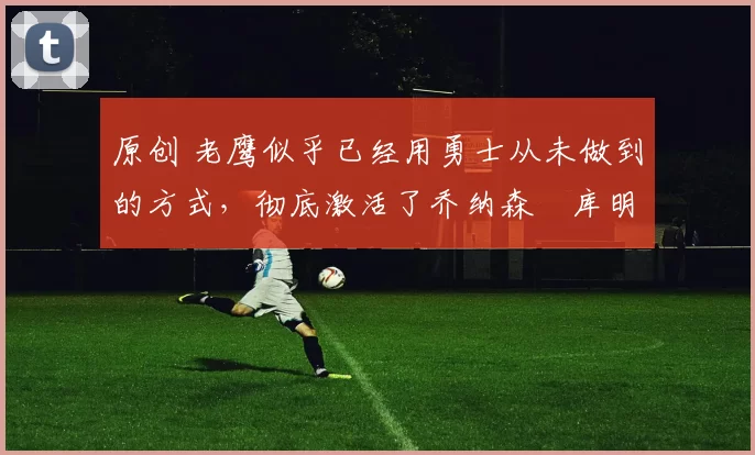 原创 老鹰似乎已经用勇士从未做到的方式，彻底激活了乔纳森・库明加