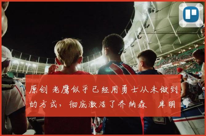 原创 老鹰似乎已经用勇士从未做到的方式，彻底激活了乔纳森・库明加