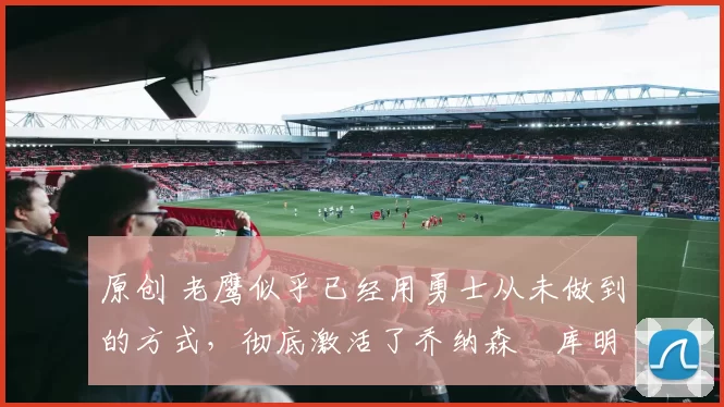原创 老鹰似乎已经用勇士从未做到的方式，彻底激活了乔纳森・库明加