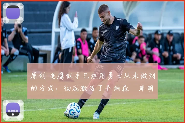 原创 老鹰似乎已经用勇士从未做到的方式,彻底激活了乔纳森・库明加