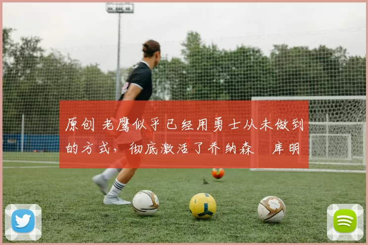 原创 老鹰似乎已经用勇士从未做到的方式，彻底激活了乔纳森・库明加