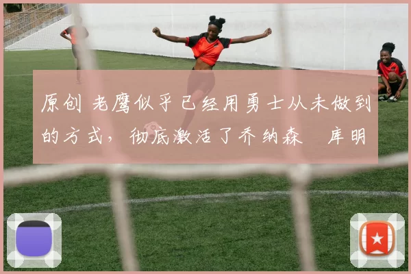原创 老鹰似乎已经用勇士从未做到的方式,彻底激活了乔纳森・库明加
