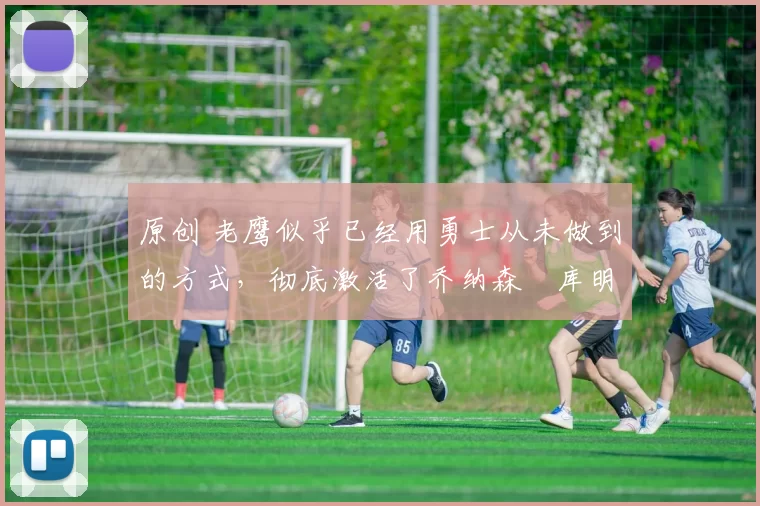 原创 老鹰似乎已经用勇士从未做到的方式，彻底激活了乔纳森・库明加