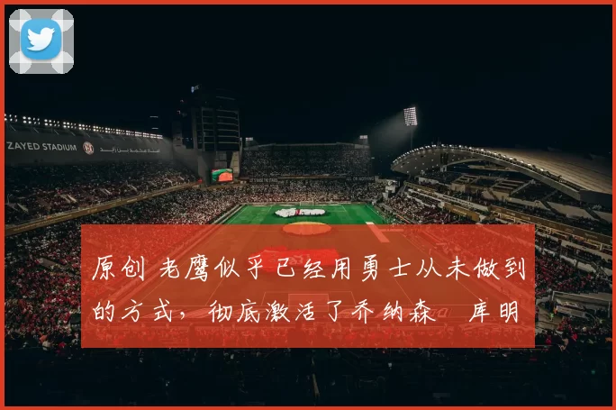 原创 老鹰似乎已经用勇士从未做到的方式，彻底激活了乔纳森・库明加