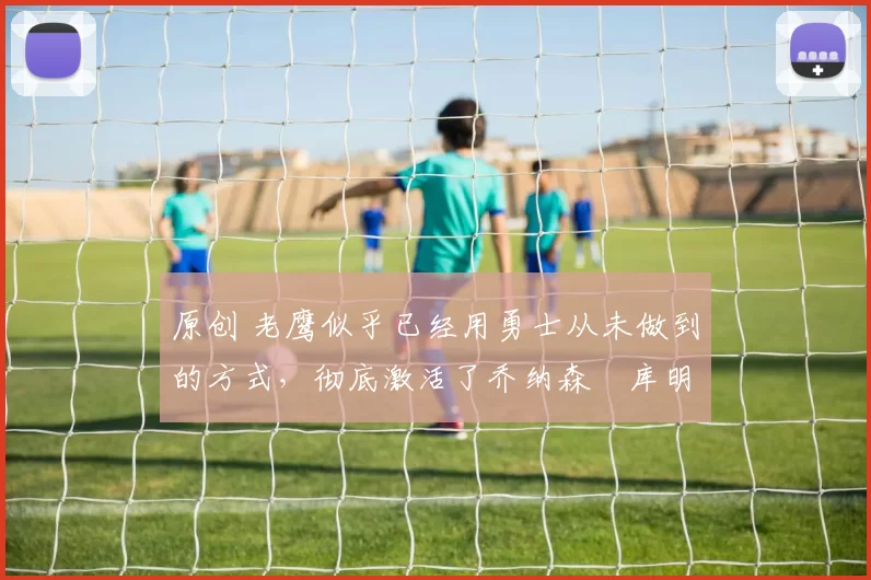 原创 老鹰似乎已经用勇士从未做到的方式,彻底激活了乔纳森・库明加