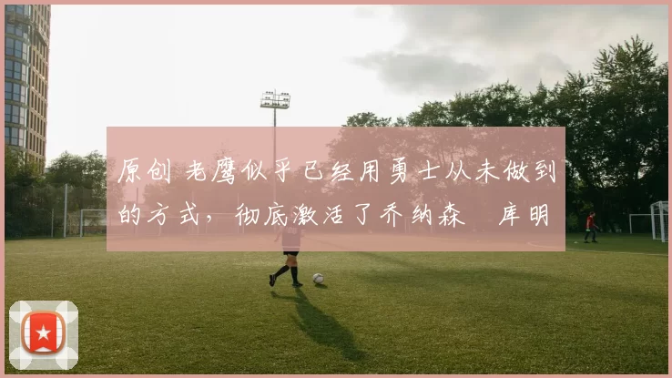 原创 老鹰似乎已经用勇士从未做到的方式，彻底激活了乔纳森・库明加