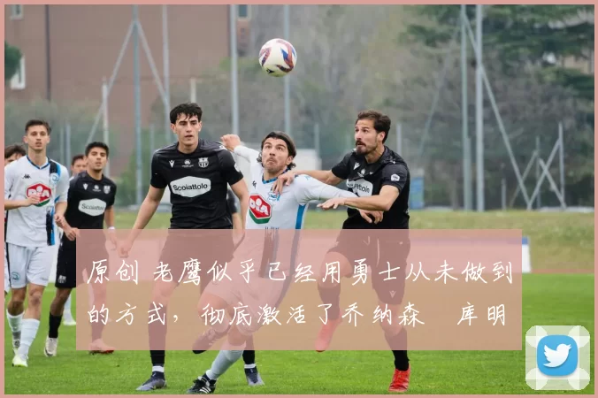 原创 老鹰似乎已经用勇士从未做到的方式,彻底激活了乔纳森・库明加