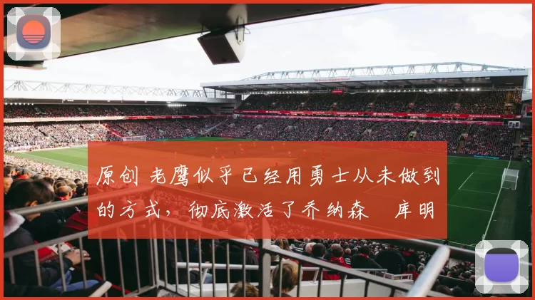 原创 老鹰似乎已经用勇士从未做到的方式，彻底激活了乔纳森・库明加