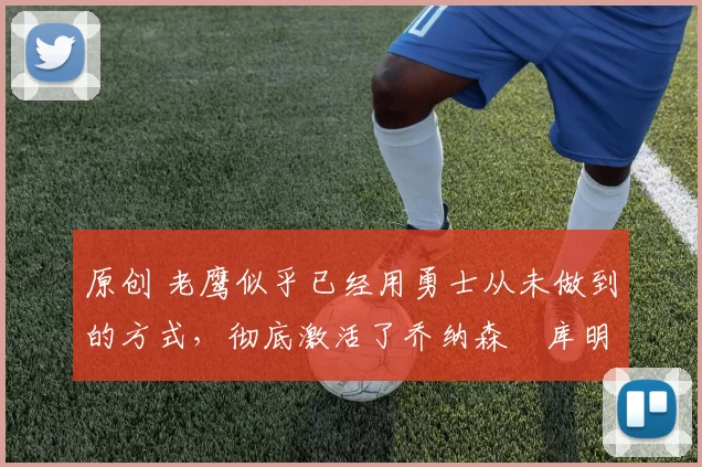 原创 老鹰似乎已经用勇士从未做到的方式,彻底激活了乔纳森・库明加