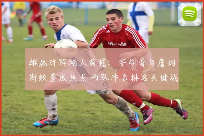 雄鹿对阵湖人前瞻：字母哥与詹姆斯较量成焦点 两队冲击排名关键战