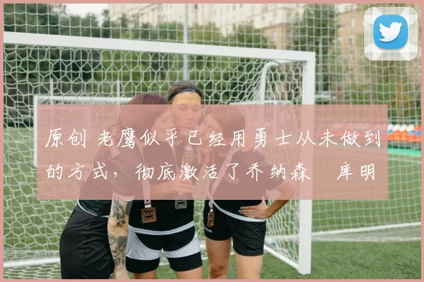 原创 老鹰似乎已经用勇士从未做到的方式,彻底激活了乔纳森・库明加