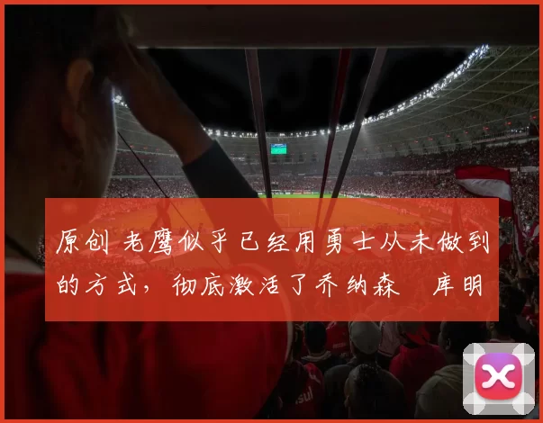 原创 老鹰似乎已经用勇士从未做到的方式，彻底激活了乔纳森・库明加