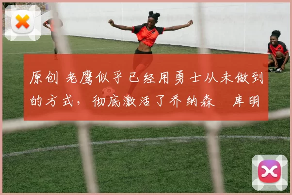 原创 老鹰似乎已经用勇士从未做到的方式，彻底激活了乔纳森・库明加
