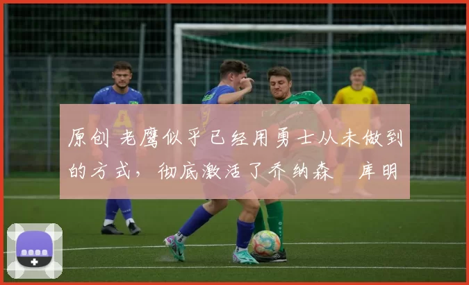 原创 老鹰似乎已经用勇士从未做到的方式，彻底激活了乔纳森・库明加