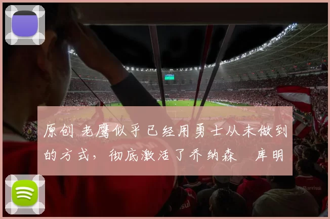 原创 老鹰似乎已经用勇士从未做到的方式，彻底激活了乔纳森・库明加