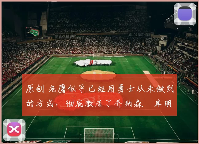 原创 老鹰似乎已经用勇士从未做到的方式，彻底激活了乔纳森・库明加