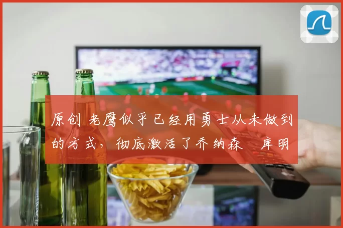 原创 老鹰似乎已经用勇士从未做到的方式，彻底激活了乔纳森・库明加