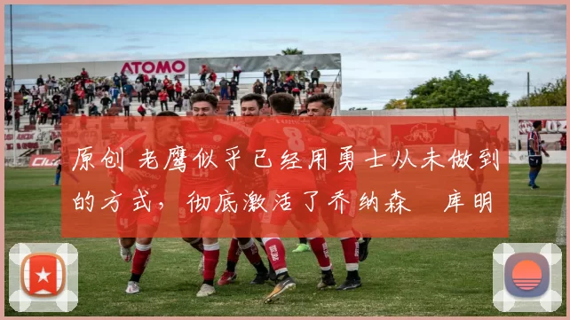 原创 老鹰似乎已经用勇士从未做到的方式，彻底激活了乔纳森・库明加