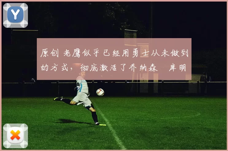 原创 老鹰似乎已经用勇士从未做到的方式，彻底激活了乔纳森・库明加