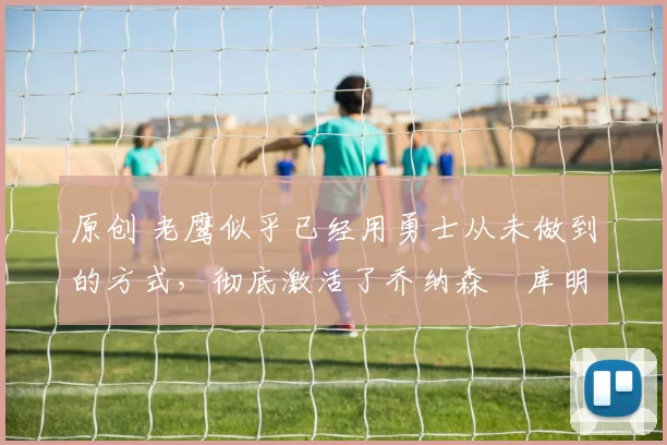 原创 老鹰似乎已经用勇士从未做到的方式，彻底激活了乔纳森・库明加