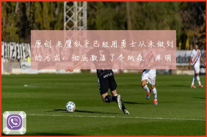 原创 老鹰似乎已经用勇士从未做到的方式，彻底激活了乔纳森・库明加