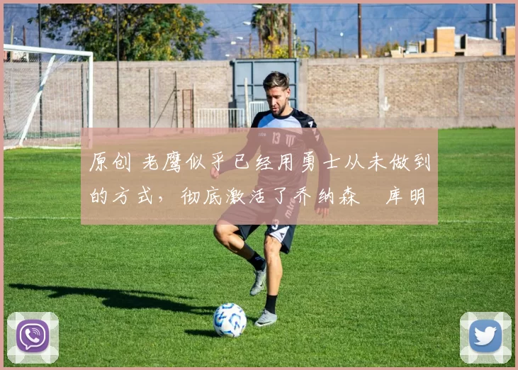 原创 老鹰似乎已经用勇士从未做到的方式，彻底激活了乔纳森・库明加