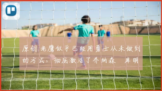 原创 老鹰似乎已经用勇士从未做到的方式,彻底激活了乔纳森・库明加