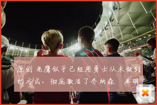 原创 老鹰似乎已经用勇士从未做到的方式，彻底激活了乔纳森・库明加