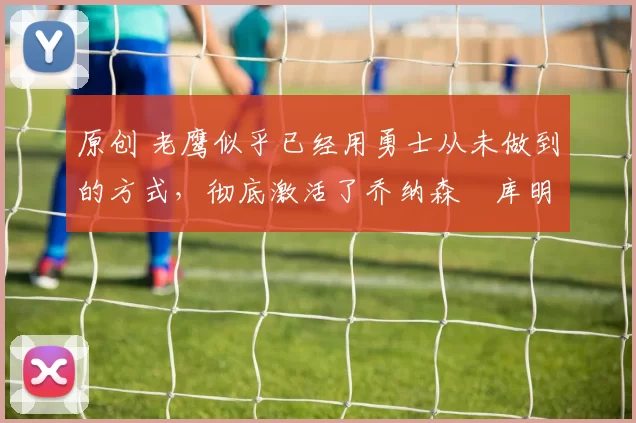 原创 老鹰似乎已经用勇士从未做到的方式,彻底激活了乔纳森・库明加