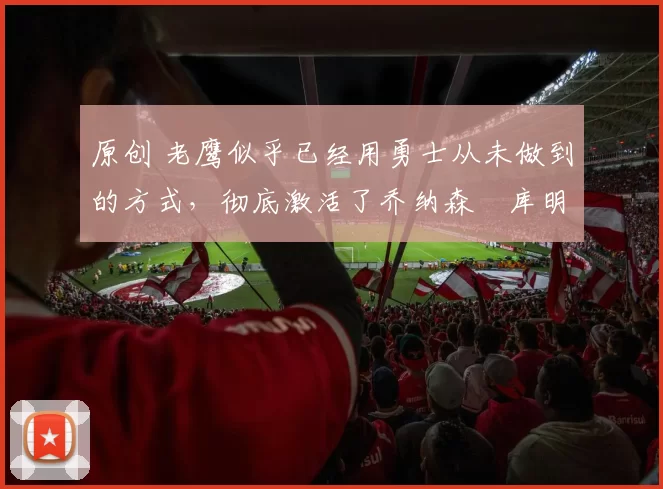 原创 老鹰似乎已经用勇士从未做到的方式,彻底激活了乔纳森・库明加