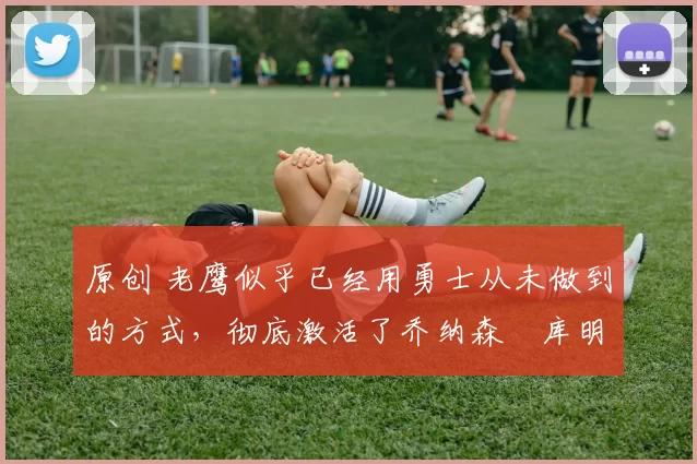 原创 老鹰似乎已经用勇士从未做到的方式，彻底激活了乔纳森・库明加