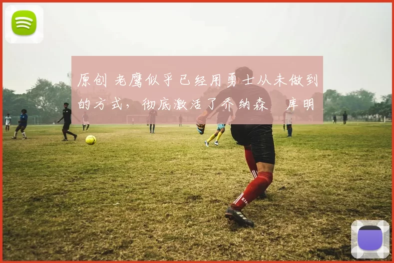 原创 老鹰似乎已经用勇士从未做到的方式，彻底激活了乔纳森・库明加