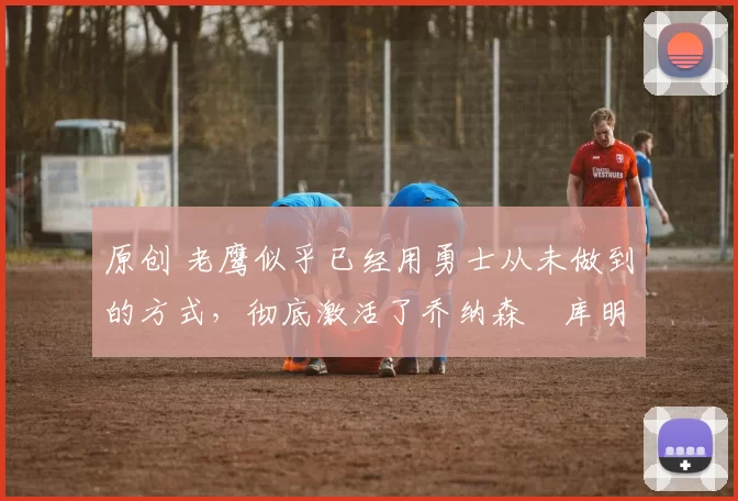 原创 老鹰似乎已经用勇士从未做到的方式,彻底激活了乔纳森・库明加