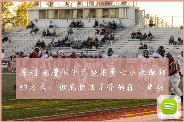 原创 老鹰似乎已经用勇士从未做到的方式，彻底激活了乔纳森・库明加