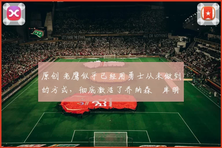 原创 老鹰似乎已经用勇士从未做到的方式，彻底激活了乔纳森・库明加